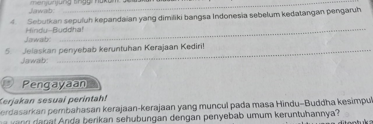 menjünjung tinggr hükum: Jelaskun 
Jawab: 
4. Sebutkan sepuluh kepandaian yang dimiliki bangsa Indonesia sebelum kedatangan pengaruh 
Hindu-Buddha! 
Jawab: 
_ 
5. Jelaskan penyebab keruntuhan Kerajaan Kediri! 
Jawab: 
Pengayaan 
Kerjakan sesuai perintah! 
erdasarkan pembahasan kerajaan-kerajaan yang muncul pada masa Hindu-Buddha kesimpul 
p nda b erikan sehub ungan dengan penyebab umum keruntuhannya?