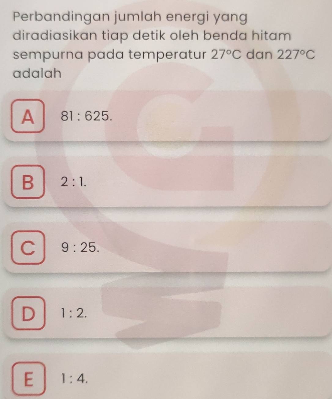 Perbandingan jumlah energi yang
diradiasikan tiap detik oleh benda hitam
sempurna pada temperatur 27°C dan 227°C
adalah
A 81:625.
B 2:1.
C 9:25.
D 1:2.
E 1:4.