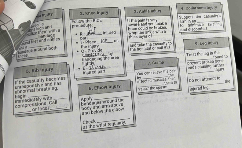 vic Injury 2. Knee Injury 3. Ankle Injury 4. Collarbone Injury 
Follow the RICE If the pain is very Support the casualty's 
bone could be broken, 
obilize them with a lity's legs and tween a procedure: severe and you think a arm in an to minimize swelling 
bandage R - injured wrap the ankle with a and discomfort. 
found feet and ankles part thick layer of 
- Place on 
bandage around both the injury_ and take the casualty to 9. Leg Injury 
and a 
C - Provide the hospital or call 911. 
knees. 
by 
_bandaging the area Treat the leg in the 
lightly 7. Cramp prevent broken bone 
5. Rib Injury E _found to 
injured part 
If the casualty becomes _You can relieve the pain ends causing further injury. 
the 
by 
affected muscles, then 
abnormal breathing, 6. Elbow Injury _"relax" the spasm. them to Do not attempt to 
the 
unresponsive and has 
injured leg. 
begin_ 
immediately with _Apply 
_ 
compressions. Call bandages around the 
_ 
or local_ 
body and arm above 
and below the elbow. 
Check 
_ 
at the wrist regularly.