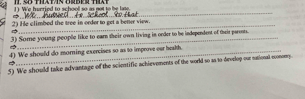 SO THAT/IN ORDER THAT 
1) We hurried to school so as not to be late. 
_ 
_ 
2) He climbed the tree in order to get a better view. 
3) Some young people like to earn their own living in order to be independent of their parents. 
4) We should do morning exercises so as to improve our health. 
5) We should take advantage of the scientific achievements of the world so as to develop our national economy.