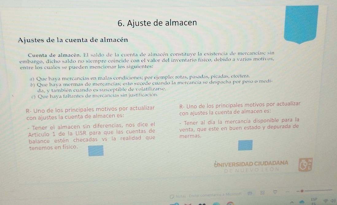 Ajuste de almacen
Ajustes de la cuenta de almacén
Cuenta de almacén. El saldo de la cuenta de almacén constituye la existencia de mercancías; sin
embargo, dicho saldo no siempre coincide con el valor del inventario físico, debido a varios motivos,
entre los cuales se pueden mencionar los siguientes:
a) Que haya mercancías en malas condiciones; por ejemplo: rotas, pasadas, picadas, etcétera.
b) Que haya mermas de mercancías; esto sucede cuando la mercancía se despacha por peso o medi-
da, y también cuando es susceptible de volatilizarse.
c) Que haya faltantes de mercancías sin justificación.
R- Uno de los principales motivos por actualizar R- Uno de los principales motivos por actualizar
con ajustes la cuenta de almacen es: con ajustes la cuenta de almacen es:
- Tener el almacen sin diferencias, nos dice el - Tener al día la mercancía disponible para la
Articulo 1 de la LISR para que las cuentas de venta, que este en buen estado y depurada de
balance estén checadas vs la realidad que mermas.
tenemos en físico.
UNIVERSIDAD CIUDADANA O
de nuevo león
Notas Envíar comentaros a Microsoft ( 88 `
Esp ?40