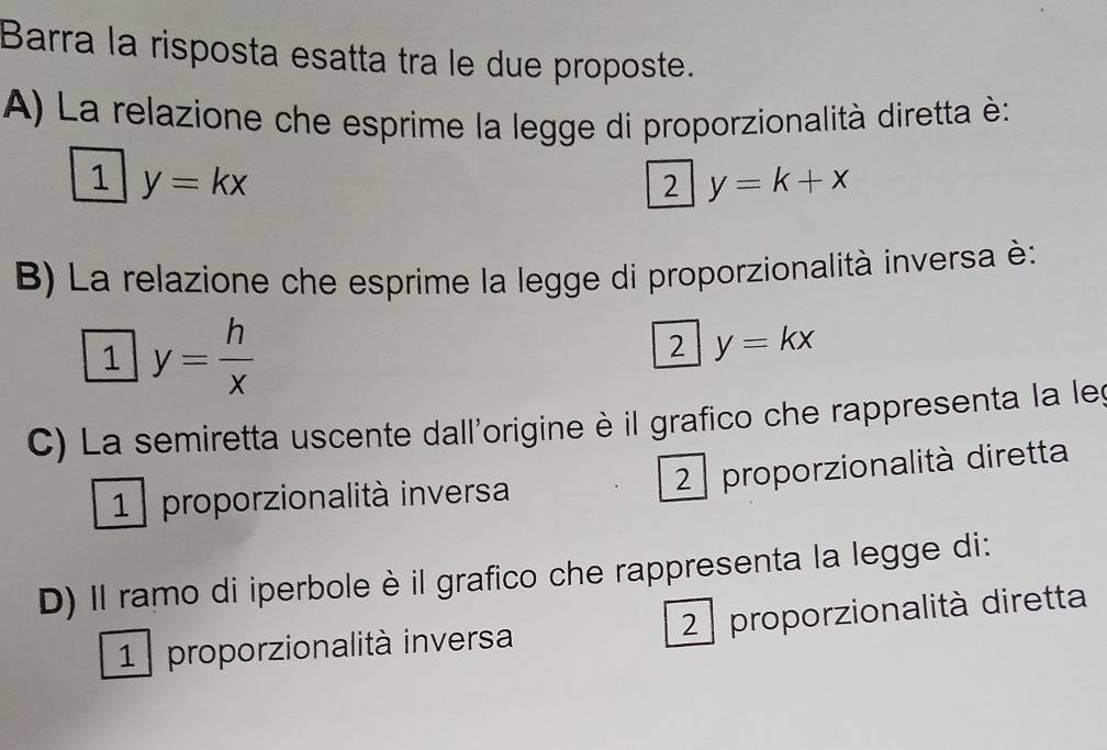 Barra la risposta esatta tra le due proposte.
A) La relazione che esprime la legge di proporzionalità diretta è:
1 y=kx
2 y=k+x
B) La relazione che esprime la legge di proporzionalità inversa è:
1 y= h/x 
2 y=kx
C) La semiretta uscente dall'origine è il grafico che rappresenta la leg
1 proporzionalità inversa
2 proporzionalità diretta
D) Il ramo di iperbole è il grafico che rappresenta la legge di:
1 proporzionalità inversa 2 proporzionalità diretta