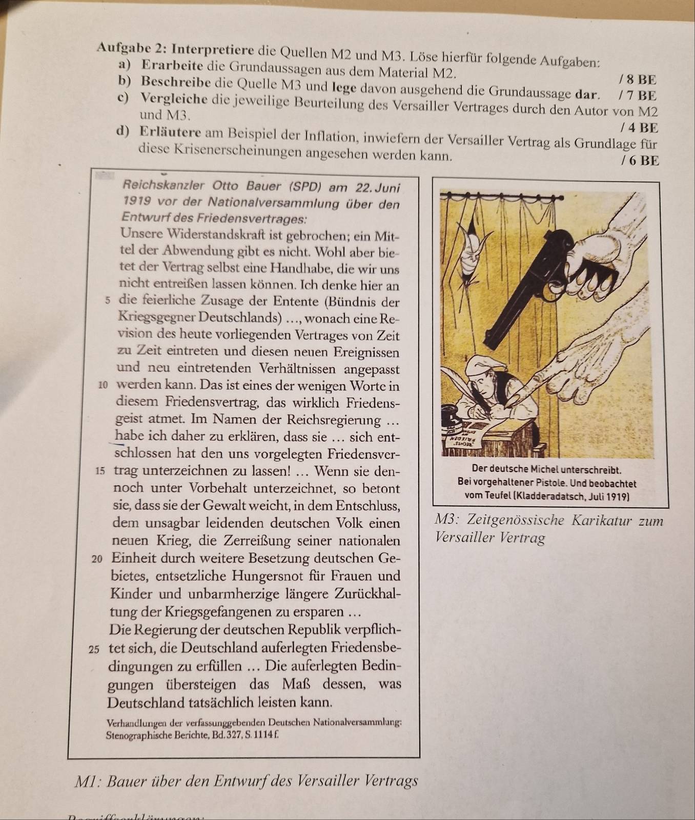 Aufgabe 2: Interpretiere die Quellen M2 und M3. Löse hierfür folgende Aufgaben:
a) Erarbeite die Grundaussagen aus dem Material M2.
/ 8 BE
b) Beschreibe die Quelle M3 und Iege davon ausgehend die Grundaussage dar.  / 7 BE
c) Vergleiche die jeweilige Beurteilung des Versailler Vertrages durch den Autor von M2
und M3.
/ 4 BE
d) Erläutere am Beispiel der Inflation, inwiefern der Versailler Vertrag als Grundlage für
diese Krisenerscheinungen angesehen werden kann.
/ 6 BE
Reichskanzler Otto Bauer (SPD) am 22.Juni
1919 vor der Nationalversammlung über den
Entwurf des Friedensvertrages:
Unsere Widerstandskraft ist gebrochen; ein Mit-
tel der Abwendung gibt es nicht. Wohl aber bie-
tet der Vertrag selbst eine Handhabe, die wir uns
nicht entreißen lassen können. Ich denke hier an
5 die feierliche Zusage der Entente (Bündnis der
Kriegsgegner Deutschlands) …, wonach eine Re-
vision des heute vorliegenden Vertrages von Zeit
zu Zeit eintreten und diesen neuen Ereignissen
und neu eintretenden Verhältnissen angepasst
10 werden kann. Das ist eines der wenigen Worte in
diesem Friedensvertrag, das wirklich Friedens-
geist atmet. Im Namen der Reichsregierung …
habe ich daher zu erklären, dass sie ... sich ent-
schlossen hat den uns vorgelegten Friedensver-
15 trag unterzeichnen zu lassen! ... Wenn sie den-
noch unter Vorbehalt unterzeichnet, so betontradatsch, Juli 1919)
sie, dass sie der Gewalt weicht, in dem Entschluss,
dem unsagbar leidenden deutschen Volk einen  M3: Zeitgenössische Karikatur zum
neuen Krieg, die Zerreißung seiner nationalen Versailler Vertrag
20 Einheit durch weitere Besetzung deutschen Ge-
bietes, entsetzliche Hungersnot für Frauen und
Kinder und unbarmherzige längere Zurückhal-
tung der Kriegsgefangenen zu ersparen …
Die Regierung der deutschen Republik verpflich-
25 tet sich, die Deutschland auferlegten Friedensbe-
dingungen zu erfüllen .. Die auferlegten Bedin-
gungen übersteigen das Maß dessen, was
Deutschland tatsächlich leisten kann.
Verhandlungen der verfässunggebenden Deutschen Nationalversammlung:
Stenographische Berichte, Bd. 327, S. 1114 f.
M1: Bauer über den Entwurf des Versailler Vertrags