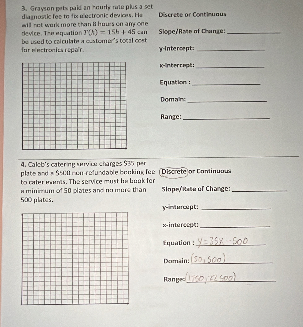 Grayson gets paid an hourly rate plus a set 
diagnostic fee to fix electronic devices. He Discrete or Continuous 
will not work more than 8 hours on any one 
device. The equation T(h)=15h+45can Slope/Rate of Change:_ 
be used to calculate a customer’s total cost 
for electronics repair. y-intercept:_ 
x-intercept:_ 
Equation :_ 
Domain:_ 
Range:_ 
4. Caleb's catering service charges $35 per 
plate and a $500 non-refundable booking fee Discrete or Continuous 
to cater events. The service must be book for 
a minimum of 50 plates and no more than Slope/Rate of Change:_
500 plates. 
y-intercept:_ 
x-intercept:_ 
Equation :_ 
Domain:_ 
Range:_