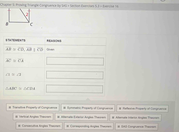 Chapter 5: Proving Triangle Congruence by SAS > Section Exercises 5.3 > Exercise 16
2
B C
:: Transitive Property of Congruence Symmetric Property of Congruence :: Reflexive Property of Congruence
# Vertical Angles Theorem :: Alternate Exterior Angles Theorem :: Alternate Interior Angles Theorem
Consecutive Angles Theorem #: Corresponding Angles Theorem #: SAS Congruence Theorem