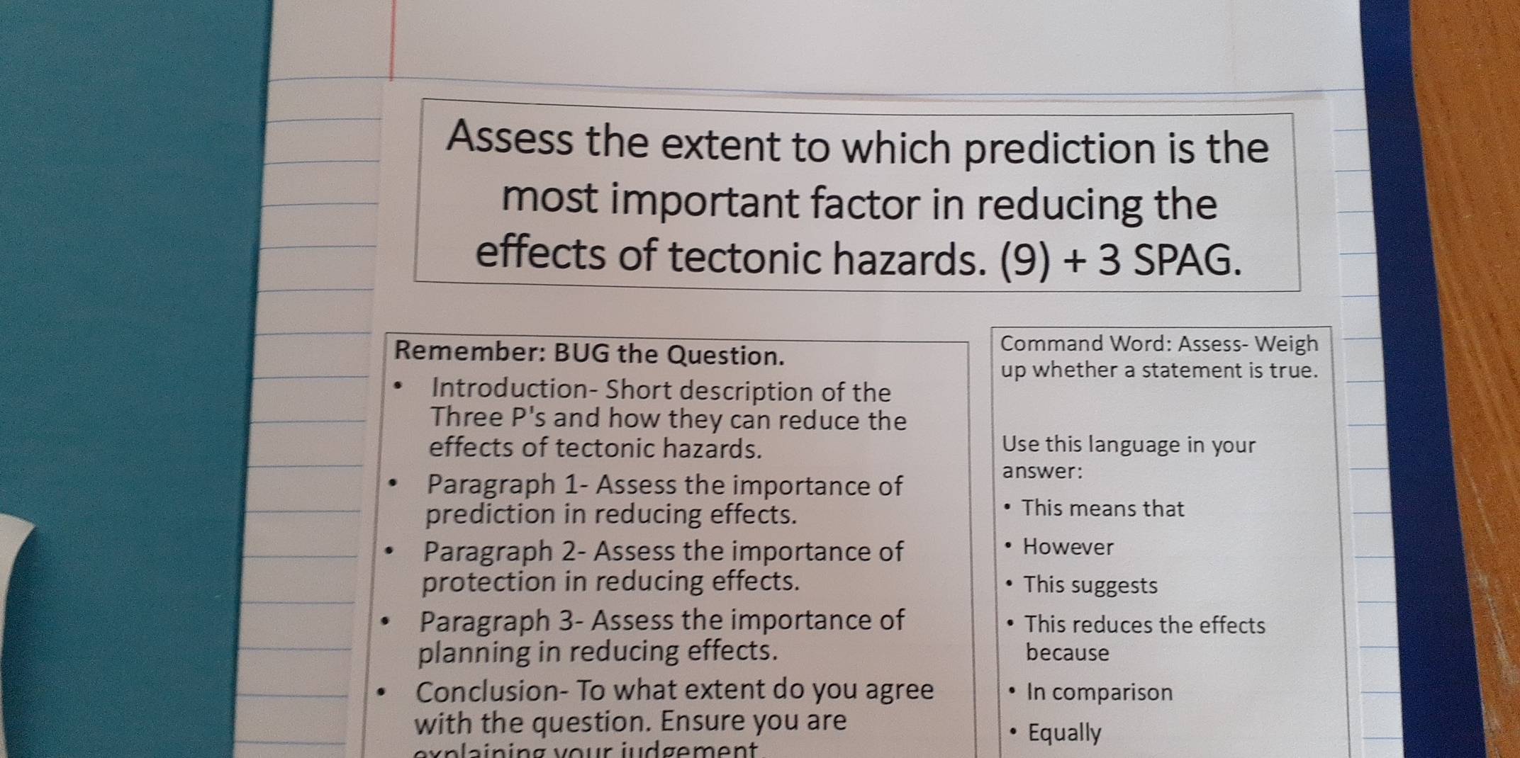 Assess the extent to which prediction is the 
most important factor in reducing the 
effects of tectonic hazards. (9) + 3 SPAG. 
Remember: BUG the Question. 
Command Word: Assess- Weigh 
up whether a statement is true. 
Introduction- Short description of the 
Three P's and how they can reduce the 
effects of tectonic hazards. Use this language in your 
Paragraph 1- Assess the importance of 
answer: 
prediction in reducing effects. 
This means that 
Paragraph 2- Assess the importance of 
However 
protection in reducing effects. This suggests 
Paragraph 3- Assess the importance of This reduces the effects 
planning in reducing effects. because 
Conclusion- To what extent do you agree In comparison 
with the question. Ensure you are 
Equally 
exp l aining vour judgement