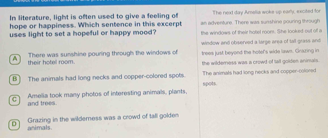 In literature, light is often used to give a feeling of The next day Amelia woke up early, excited for
hope or happiness. Which sentence in this excerpt an adventure. There was sunshine pouring through
uses light to set a hopeful or happy mood? the windows of their hotel room. She looked out of a
window and observed a large area of tall grass and
A There was sunshine pouring through the windows of trees just beyond the hotel's wide lawn. Grazing in
their hotel room.
the wilderness was a crowd of tall golden animals.
B The animals had long necks and copper-colored spots. The animals had long necks and copper-colored
spots.
C Amelia took many photos of interesting animals, plants,
and trees.
Grazing in the wilderness was a crowd of tall golden
D animals.