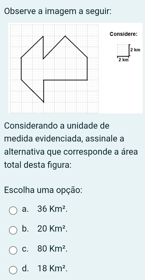 Observe a imagem a seguir:
Considere:
2 km
2 km
Considerando a unidade de
medida evidenciada, assinale a
alternativa que corresponde a área
total desta figura:
Escolha uma opção:
a. 36Km^2.
b. 20Km^2.
C. 80Km^2.
d. 18Km^2.