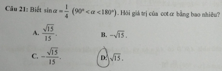 Biết sin alpha = 1/4 (90° <180°) Hỏi giá trị của cotα bằng bao nhiêu?
A.  sqrt(15)/15 . B. -sqrt(15).
C. - sqrt(15)/15 . D. sqrt(15).