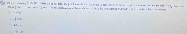 ) Rocio is planning her holiday baking. She has three recipes that use butter and needs to make sure she buys enough at the store. One recipe calls for 2 1/2 cups one
needs  2/3 cup , and one needs 1 1/4 cup o. Find the total amount of butter she needs. Simplify your answer and write it as a mixed number if necessary.
 51/12 cups
3 4/5 cups
4 5/12 cups
2 1/12 cups