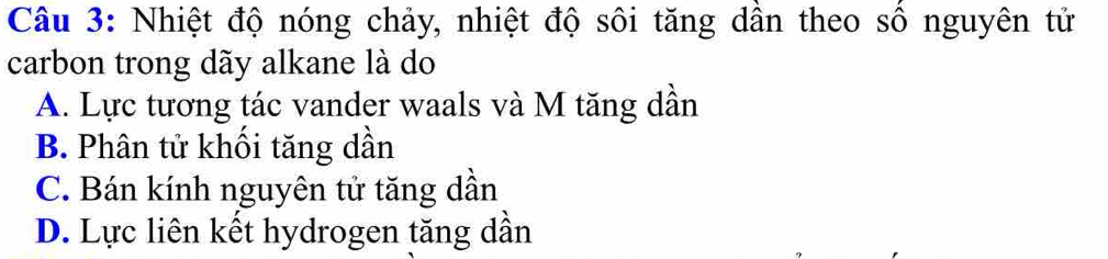 Nhiệt độ nóng chảy, nhiệt độ sôi tăng dần theo số nguyên tử
carbon trong dãy alkane là do
A. Lực tương tác vander waals và M tăng dần
B. Phân tử khối tăng dần
C. Bán kính nguyên tử tăng dần
D. Lực liên kết hydrogen tăng dần