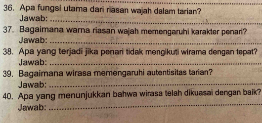 Apa fungsi utama dari riasan wajah dalam tarian? 
Jawab: 
_ 
37. Bagaimana warna riasan wajah memengaruhi karakter penari? 
Jawab:_ 
38. Apa yang terjadi jika penari tidak mengikuti wirama dengan tepat? 
Jawab:_ 
39. Bagaimana wirasa memengaruhi autentisitas tarian? 
Jawab:_ 
_ 
40. Apa yang menunjukkan bahwa wirasa telah dikuasai dengan baik? 
Jawab: