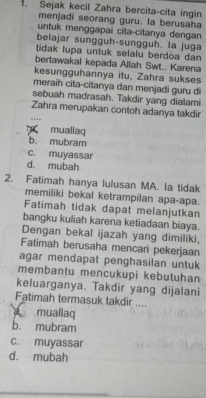 Sejak kecil Zahra bercita-cita ingin
menjadi seorang guru. la berusaha
untuk menggapai cita-citanya dengan
belajar sungguh-sungguh. la juga
tidak lupa untuk selalu berdoa dan 
bertawakal kepada Allah Swt.. Karena
kesungguhannya itu, Zahra sukses
meraih cita-citanya dan menjadi guru di
sebuah madrasah. Takdir yang dialami
Zahra merupakan contoh adanya takdir
..
Naç muallaq
b. mubram
c. muyassar
d. mubah
2. Fatimah hanya lulusan MA. Ia tidak
memiliki bekal ketrampilan apa-apa.
Fatimah tidak dapat melanjutkan
bangku kuliah karena ketiadaan biaya.
Dengan bekal ijazah yang dimiliki,
Fatimah berusaha mencari pekerjaan
agar mendapat penghasilan untuk
membantu mencukupi kebutuhan
keluarganya. Takdir yang dijalani
Fatimah termasuk takdir ....
A muallaq
b. mubram
c. muyassar
d. mubah