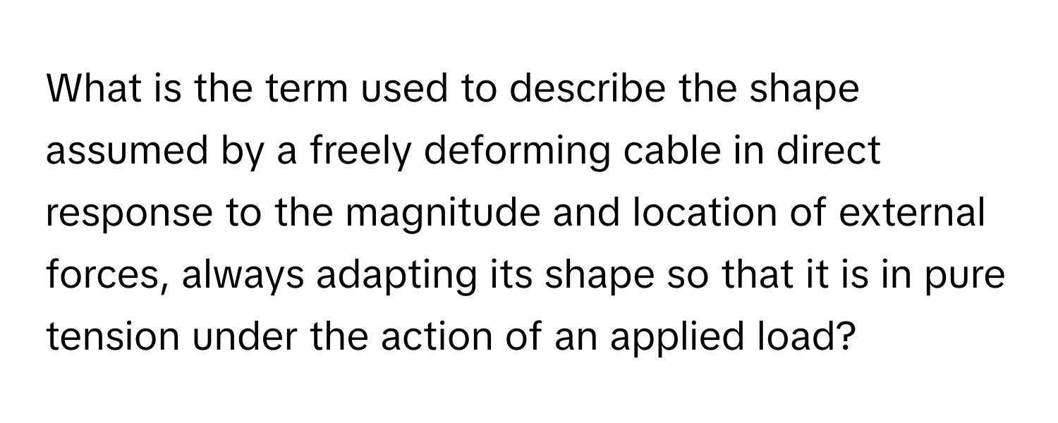 What is the term used to describe the shape assumed by a freely deforming cable in direct response to the magnitude and location of external forces, always adapting its shape so that it is in pure tension under the action of an applied load?