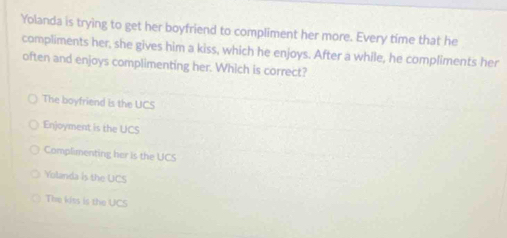 Yolanda is trying to get her boyfriend to compliment her more. Every time that he
compliments her, she gives him a kiss, which he enjoys. After a while, he compliments her
often and enjoys complimenting her. Which is correct?
The boyfriend is the UCS
Enjoyment is the UCS
Complimenting her is the UCS
Yolanda is the UCS
The kiss is the UCS