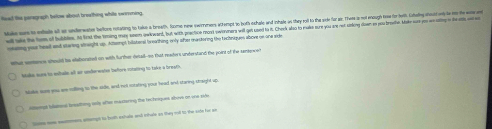 the paragraph below about breathing while swimming.
Make sure to eshale all a underwater before rotating to take a breath. Some new swimmers attempt to both exhale and nhale as they roll to toe side for air. There is not enough time for both. Echaling should unly be intr the watter an
wll take the form of bubbles. At first the timing may seem awkward, but with practice most swimers wik aak ltte the as maee you breauthe. Make sure you are roiing to the stlie, and et
reating your head and staring straight up. Attempt billateral breathing only after mastering the techniques above on one side.
wat senence should be elaborated on with further detail--so that readers understand the point of the sentence?
stake sure to eshale all air underwater before rotating to take a breath.
Make sare you are rolling to the side, and not rotating your head and staring straight up.
Attempt bliateral breathing only after mastering the techniques above on one side.
sisme new swmmers sttempt to both exhale and inhale as they roll to the side for air.