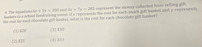 baskets in a school fundraising event. If x represents the cost for each snack gift basket and y represents 4. The equations 6x+5y=300 and 3x+7y=285 represent the money collected from selling gift
the cost for each chocolate gift basket, what is the cost for each chocolate gift basket?
(1) $20 (3) $30
(2) $25 (4) $54