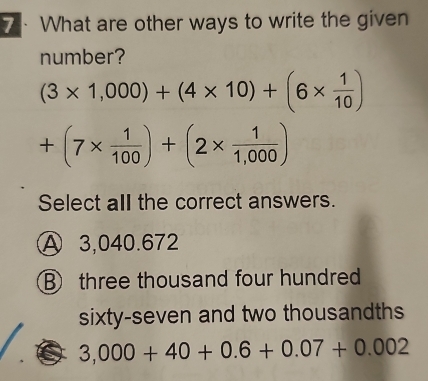 What are other ways to write the given
number?
(3* 1,000)+(4* 10)+(6*  1/10 )
+(7*  1/100 )+(2*  1/1,000 )
Select all the correct answers.
A 3,040.672
B three thousand four hundred
sixty-seven and two thousandths
3,000+40+0.6+0.07+0.002