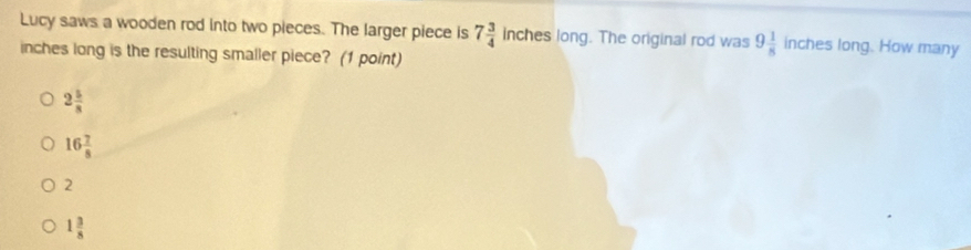 Lucy saws a wooden rod into two pieces. The larger piece is 7 3/4  inches long. The original rod was 9 1/8  inches long. How many
inches long is the resulting smaller piece? (1 point)
2 5/8 
16 7/8 
2
1 3/8 