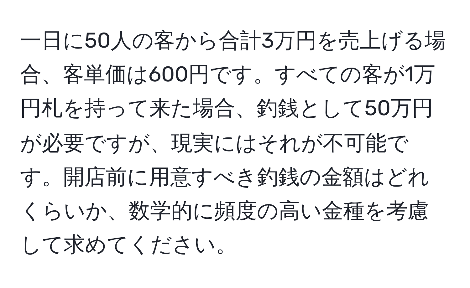 一日に50人の客から合計3万円を売上げる場合、客単価は600円です。すべての客が1万円札を持って来た場合、釣銭として50万円が必要ですが、現実にはそれが不可能です。開店前に用意すべき釣銭の金額はどれくらいか、数学的に頻度の高い金種を考慮して求めてください。