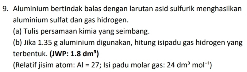 Aluminium bertindak balas dengan larutan asid sulfurik menghasilkan 
aluminium sulfat dan gas hidrogen. 
(a) Tulis persamaan kimia yang seimbang. 
(b) Jika 1.35 g aluminium digunakan, hitung isipadu gas hidrogen yang 
terbentuk. (JWP: 1.8dm^3)
(Relatif jisim atom: AI=27; Isi padu molar gas: 24dm^3mol^(-1))