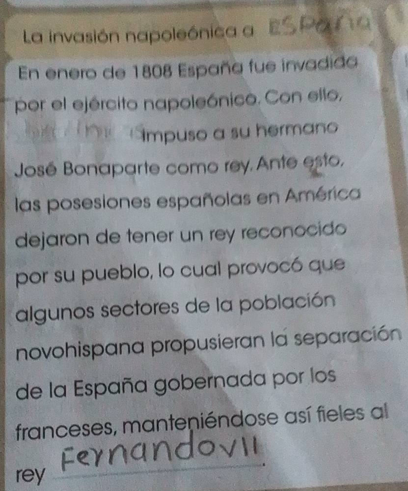 La invasión napoleónica a ESPo a 
En enero de 1808 España fue invadida 
por el ejército napoleónico. Con ello, 
Impuso a su hermano 
José Bonaparte como rey. Ante esto, 
las posesiones españolas en América 
dejaron de tener un rey reconocido 
por su pueblo, lo cual provocó que 
algunos sectores de la población 
novohispana propusieran la separación 
de la España gobernada por los 
franceses, manteniéndose así fieles al 
rey 
_