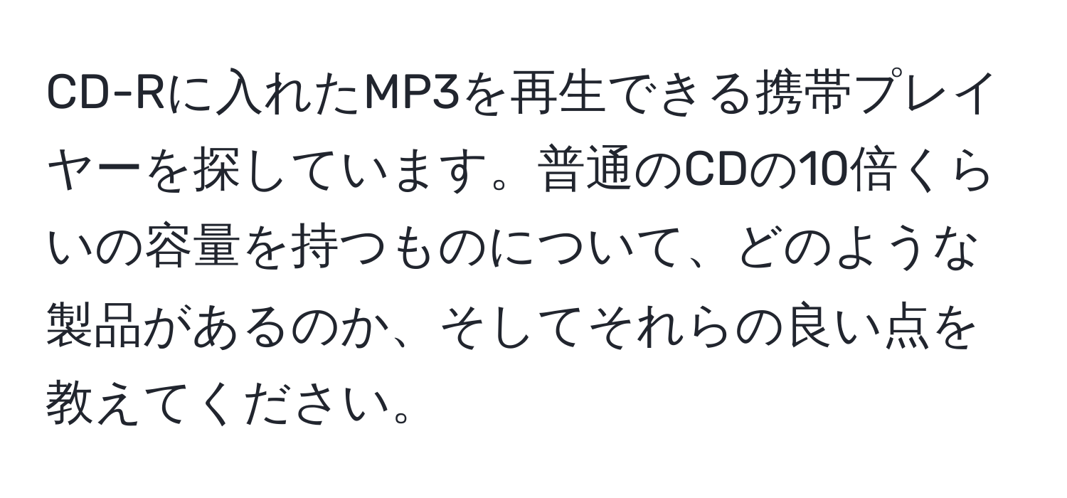 CD-Rに入れたMP3を再生できる携帯プレイヤーを探しています。普通のCDの10倍くらいの容量を持つものについて、どのような製品があるのか、そしてそれらの良い点を教えてください。