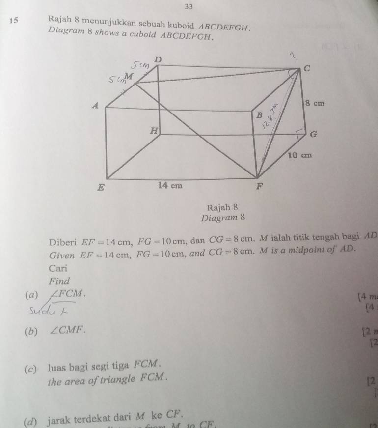 33
15 Rajah 8 menunjukkan sebuah kuboid ABCDEFGH.
Diagram 8 shows a cuboid ABCDEFGH.
Rajah 8
Diagram 8
Diberi EF=14cm, FG=10cm , dan CG=8cm. M ialah titik tengah bagi AD
Given EF=14cm, FG=10cm , and CG=8cm. M is a midpoint of AD.
Cari
Find
(a) ∠ FCM.
[4 m
Sudu
[4
(b) ∠ CMF. [2 n
[2
(c) luas bagi segi tiga FCM.
the area of triangle FCM.
[2

(d) jarak terdekat dari M ke CF.
M to CF.
D