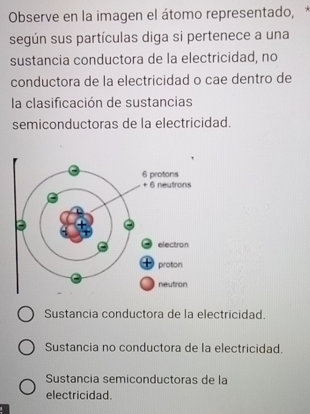 Observe en la imagen el átomo representado, *
según sus partículas diga si pertenece a una
sustancia conductora de la electricidad, no
conductora de la electricidad o cae dentro de
la clasificación de sustancias
semiconductoras de la electricidad.
Sustancia conductora de la electricidad.
Sustancia no conductora de la electricidad.
Sustancia semiconductoras de la
electricidad.