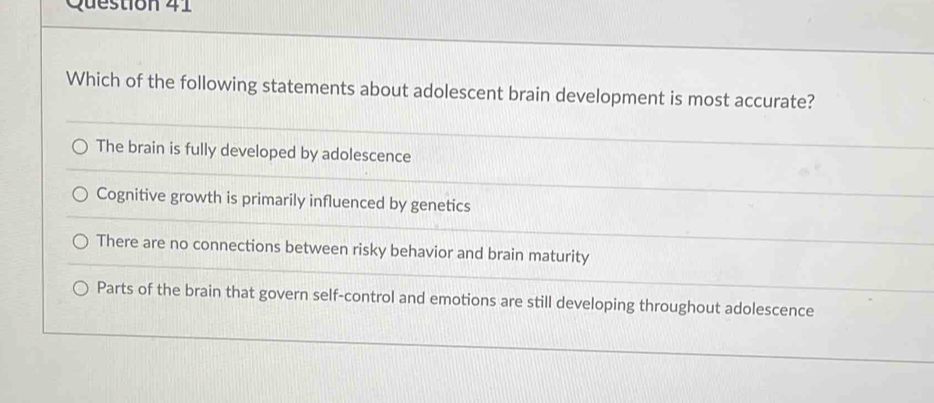 Which of the following statements about adolescent brain development is most accurate?
The brain is fully developed by adolescence
Cognitive growth is primarily influenced by genetics
There are no connections between risky behavior and brain maturity
Parts of the brain that govern self-control and emotions are still developing throughout adolescence