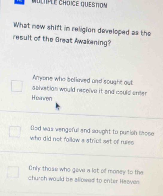 QUESTION
What new shift in religion developed as the
result of the Great Awakening?
Anyone who believed and sought out
salvation would receive it and could enter
Heaven
God was vengeful and sought to punish those
who did not follow a strict set of rules
Only those who gave a lot of money to the
church would be allowed to enter Heaven