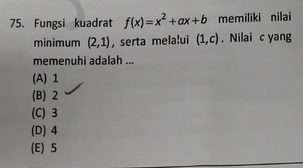 Fungsi kuadrat f(x)=x^2+ax+b memiliki nilai
minimum (2,1) , serta melalui (1,c). Nilai c yang
memenuhi adalah ...
(A) 1
(B) 2
(C) 3
(D) 4
(E) 5