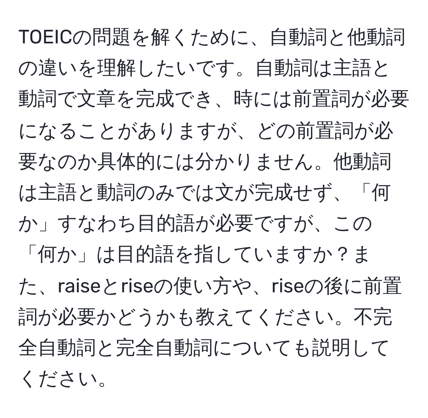 TOEICの問題を解くために、自動詞と他動詞の違いを理解したいです。自動詞は主語と動詞で文章を完成でき、時には前置詞が必要になることがありますが、どの前置詞が必要なのか具体的には分かりません。他動詞は主語と動詞のみでは文が完成せず、「何か」すなわち目的語が必要ですが、この「何か」は目的語を指していますか？また、raiseとriseの使い方や、riseの後に前置詞が必要かどうかも教えてください。不完全自動詞と完全自動詞についても説明してください。