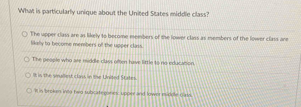 What is particularly unique about the United States middle class?
The upper class are as likely to become members of the lower class as members of the lower class are
likely to become members of the upper class.
The people who are middle class often have little to no education.
It is the smallest class in the United States.
It is broken into two subcategories: upper and lower middle class