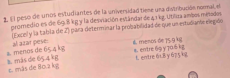 El peso de unos estudiantes de la universidad tiene una distribución normal, el
promedio es de 69.8 kg y la desviación estándar de 4.1 kg. Utiliza ambos métodos
(Excel y la tabla de Z) para determinar la probabilidad de que un estudiante elegido
al azar pese:
a. menos de 65.4 kg d menos de 75.9 kg
entre 69 y 70.6 kg
b. más de 65.4 kg
1. entre 61.8 y 67.5 kg
c. más de 80.2 kg