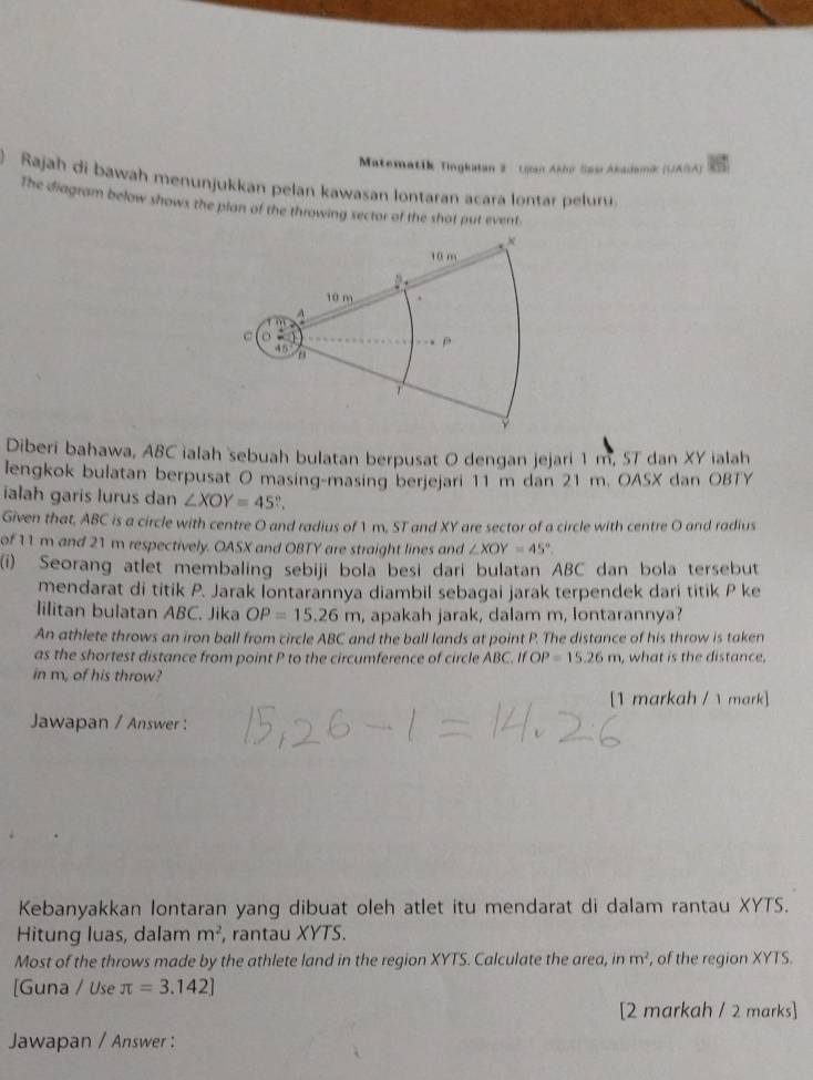 Matematik Tingkatan 2 Ugan Akbe Sas Akadami (UASA) 
Rajah di bawah menunjukkan pelan kawasan lontaran acara lontar peluru 
The diagram below shows the plan of the throwing sector of the shot put event. 
Diberi bahawa, ABC ialah sebuah bulatan berpusat 0 dengan jejari 1 m, ST dan XY ialah 
lengkok bulatan berpusat O masing-masing berjejari 11 m dan 21 m. OASX dan OBTY 
ialah garis lurus dan ∠ XOY=45°. 
Given that, ABC is a circle with centre O and radius of 1 m, ST and XY are sector of a circle with centre O and radius 
of 11 m and 21 m respectively. OASX and OBTY are straight lines and ∠ XOY=45°. 
(i) Seorang atlet membaling sebiji bola besi dari bulatan ABC dan bola tersebut 
mendarat di titik P. Jarak lontarannya diambil sebagai jarak terpendek dari titik P ke 
lilitan bulatan ABC. Jika OP=15.26m , apakah jarak, dalam m, lontarannya? 
An athlete throws an iron ball from circle ABC and the ball lands at point P. The distance of his throw is taken 
as the shortest distance from point P to the circumference of circle A 3C.ifOP=15.26m , what is the distance. 
in m, of his throw? 
[1 markah / mark] 
Jawapan / Answer : 
Kebanyakkan lontaran yang dibuat oleh atlet itu mendarat di dalam rantau XYTS. 
Hitung luas, dalam m^2 , rantau XYTS. 
Most of the throws made by the athlete land in the region XYTS. Calculate the area, in m^2 , of the region XYTS. 
[Guna / Use π =3.142]
[2 markah / 2 marks] 
Jawapan / Answer :