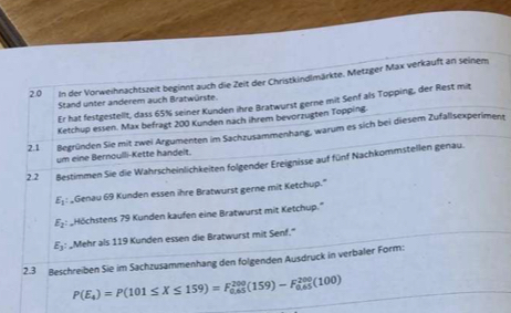 2.0 In der Vorweihnachtszeit beginnt auch die Zeit der Christkindlmärkte. Metzger Max verkauft an seinem 
Stand unter anderem auch Bratwürste. 
Er hat festgestellt, dass 65% seiner Kunden ihre Bratwurst gerne mit Senf als Topping, der Rest mit 
Ketchup essen. Max befragt 200 Kunden nach ihrem bevorzugten Topping 
2.1 Begründen Sie mit zwei Argumenten im Sachzusammenhang, warum es sich bei diesem Zufallsexperiment 
um eine Bernoulli-Kette handelt. 
2.2 ßestimmen Sie die Wahrscheinlichkeiten folgender Ereignisse auf fünf Nachkommstellen genau.
E_1 _Genau 69 Kunden essen ihre Bratwurst gerne mit Ketchup."
E_2 Höchstens 79 Kunden kaufen eine Bratwurst mit Ketchup."
E_3 : Mehr als 119 Kunden essen die Bratwurst mit Senf.' 
2.3 Beschreiben Sie im Sachzusammenhang den folgenden Ausdruck in verbaler Form:
P(E_4)=P(101≤ X≤ 159)=F_(0.65)^(200)(159)-F_(0.65)^(200)(100)