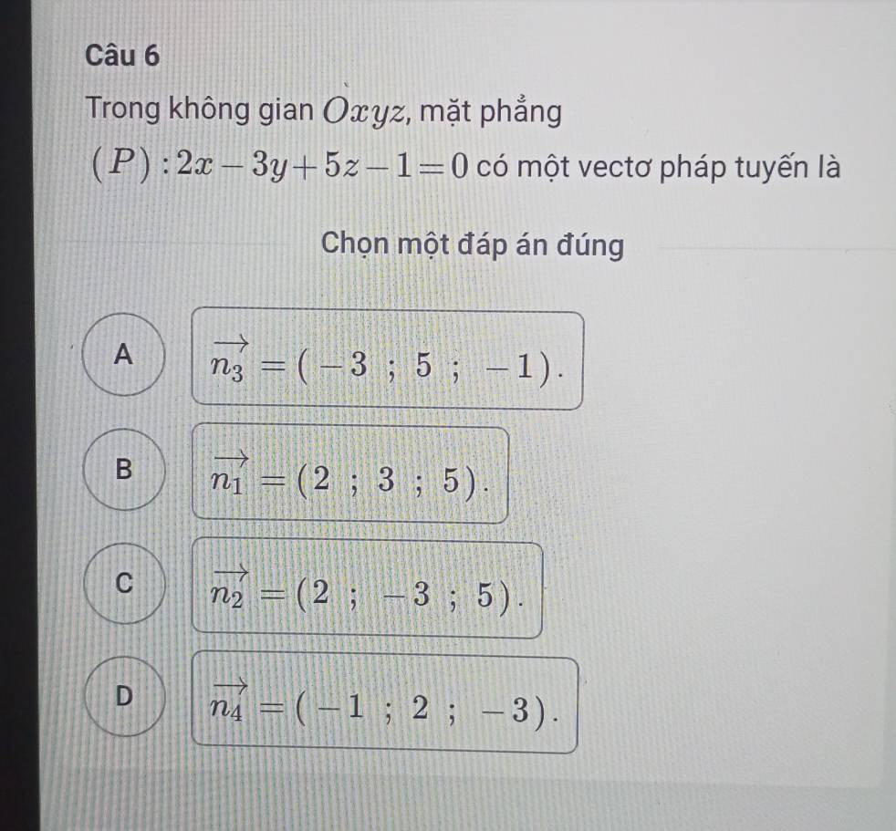 Trong không gian Oxyz, mặt phẳng
(P):2x-3y+5z-1=0 có một vectơ pháp tuyến là
Chọn một đáp án đúng
A vector n_3=(-3;5;-1).
B vector n_1=(2;3;5).
C vector n_2=(2;-3;5).
D vector n_4=(-1;2;-3).