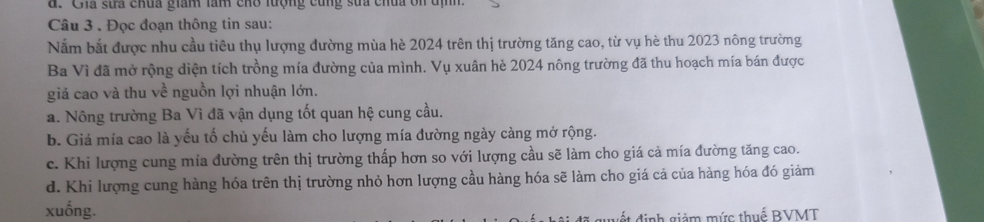 Ghia sửa chúa giam làm cho lượng cùng sửa chúa ôn địh.
Câu 3 . Đọc đoạn thông tin sau:
Năm bắt được nhu cầu tiêu thụ lượng đường mùa hè 2024 trên thị trường tăng cao, từ vụ hè thu 2023 nông trường
Ba Vì đã mở rộng diện tích trồng mía đường của mình. Vụ xuân hè 2024 nông trường đã thu hoạch mía bán được
giá cao và thu về nguồn lợi nhuận lớn.
a. Nông trường Ba Vì đã vận dụng tốt quan hệ cung cầu.
b. Giá mía cao là yếu tố chủ yếu làm cho lượng mía đường ngày càng mở rộng.
c. Khi lượng cung mía đường trên thị trường thấp hơn so với lượng cầu sẽ làm cho giá cả mía đường tăng cao.
d. Khi lượng cung hàng hóa trên thị trường nhỏ hơn lượng cầu hàng hóa sẽ làm cho giá cả của hàng hóa đó giảm
xuống.
g đ inh giảm mức thuế BVMT