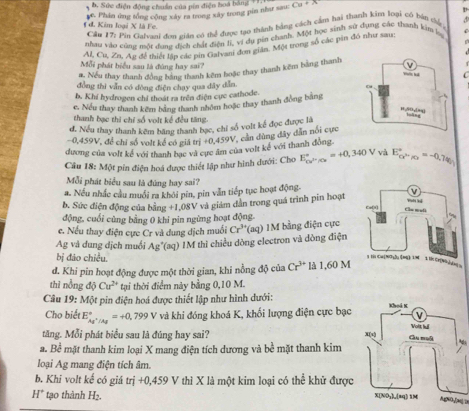 b. Sức điện động chuẩn của pin điện hoa bằng
e. Phân ứng tổng cộng xây ra trong xây trong pin như sau: Cu+x
Cầu 17: Pin Galvasi đon gián có thể được tạo thành bằng cách cảm hai thanh kim loại có bàn chủ V
đ. Kim loại X là Fe.
nhau vào cùng một dung địch chất điện li, vị dụ pin chanh. Một học sinh sử dụng các thanh kim bẹ
Al, Cu, Zn, Ag để thiết lập các pừi Gaivam đơn giân. Một trong số các pin đó như sau,
Mỗi phát biểu sau là đúng hay sai? 
#. Nếu thay thanh đồng bằng thanh kêm hoặc thay thanh kêm bằng thanh
C
đồng thi vẫn có đòng điện chạy qua dây dẫn. 
b. Khí hydrogen chỉ thoát ra trên điện cục cathode.
e. Nếu thay thanh kêm bằng thanh nhóm hoặc thay thanh đồng bằng
thanh bạc thi chỉ số volt kế đều tăng.
d. Nếu thay thanh kêm băng thanh bạc, chỉ số volt kế đọc được là
-0.459V để chi số volt kể có giả t
V, cần dùng đây dẫn nổi cực
dương của volt kể với thanh bac và cực âm của volt kể với thanh đồng ri+0,459V
Câu 18: Một pin điện hoá được thiết lập như hình dưới: Cho E_ca^(2n)/ce^circ =+0,340V và E_cP',_/c=-0,74)^circ 
Mỗi phát biểu sau là đùng hay sai?
a. Nếu nhắc cầu muối ra khôi pin, pin vẫn tiếp tục hoạt động.
b. Sức điện động của bằng +1,08V * và giảm dẫn trong quá trình pin hoạt 
động, cuối cùng bằng 0 khi pin ngừng hoạt động.
c. Nếu thay điện cực Cr và dung dịch muối Cr^(3+)(aq) IM bằng điện cực
Ag và dung dịch muối Ag^+(aq) IM thì chiều dòng electron và dòng điện
bị đảo chiều.
d. Khi pin hoạt động được một thời gian, khi nồng độ của Cr^(3+) 1.60M
thì nồng djCu^(2+) tại thời điểm này bằng 0,10 M.
Câu 19:M(x * pin điện hoá được thiết lập như hình dưới:
Cho biết E_Ag^+/Ag^circ =+0,799V và khi đóng khoá K, khối lượng điện cực bạc
tăng. Mỗi phát biểu sau là đúng hay sai?
a. Bề mặt thanh kim loại X mang điện tích dương và bề mặt thanh kim
loại Ag mang điện tích âm.
b. Khi volt kế có giá trị +0,459 V thì X là một kim loại có thể khử được
H° tạo thành H_2.
Aa(NO-[[m]/2m