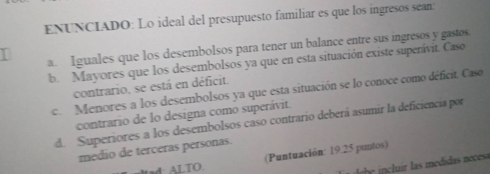 ENUNCIADO: Lo ideal del presupuesto familiar es que los ingresos sean:
a. Iguales que los desembolsos para tener un balance entre sus ingresos y gastos.
b. Mayores que los desembolsos ya que en esta situación existe superávit. Caso
contrario, se está en déficit.
c. Menores a los desembolsos ya que esta situación se lo conoce como déficit. Caso
contrario de lo designa como superávit.
d. Superiores a los desembolsos caso contrario deberá asumir la deficiencia por
medio de terceras personas.
ad: ALTO. (Puntuación: 19.25 puntos)
clir las medidas neces