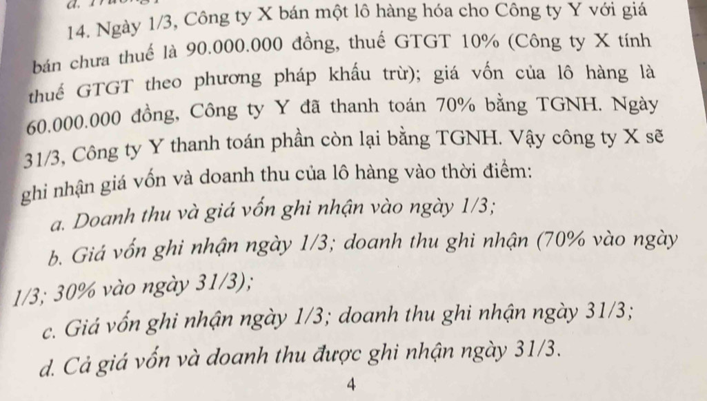 a
14. Ngày 1/3, Công ty X bán một lô hàng hóa cho Công ty Y với giá
bán chưa thuế là 90.000.000 đồng, thuế GTGT 10% (Công ty X tính
thuế GTGT theo phương pháp khấu trừ); giá vốn của lô hàng là
60.000.000 đồng, Công ty Y đã thanh toán 70% bằng TGNH. Ngày
31/3, Công ty Y thanh toán phần còn lại bằng TGNH. Vậy công ty X sẽ
ghi nhận giá vốn và doanh thu của lô hàng vào thời điểm:
a. Doanh thu và giá vốn ghi nhận vào ngày 1/3;
b. Giá vốn ghi nhận ngày 1/3; doanh thu ghi nhận (70% vào ngày
1/3; 30% vào ngày 31/3);
c. Giá vốn ghi nhận ngày 1/3; doanh thu ghi nhận ngày 31/3;
d. Cả giá vốn và doanh thu được ghi nhận ngày 31/3.
4