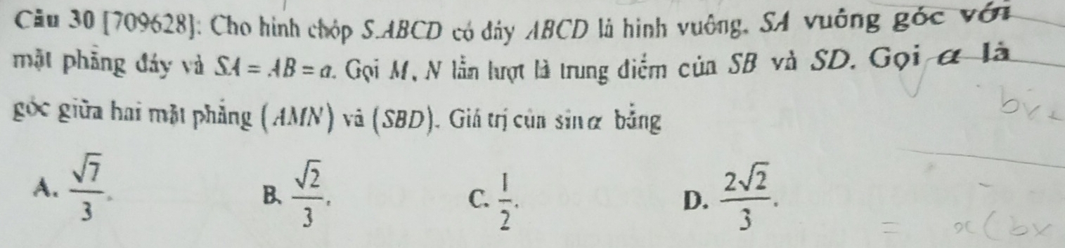 Cầu 30 (709628]: Cho hình chóp S. ABCD có đây ABCD là hình vuông, SA vuông góc với
mặt phẳng đáy và SA=AB=a 4 Gọi M, N lần lượt là trung điểm của SB và SD. Gọi ở là
góc giữa hai mặt phẳng (AMN) và (SBD). Giá trị của sinα bằng
A.  sqrt(7)/3 .  sqrt(2)/3 . C.  1/2 .  2sqrt(2)/3 . 
B、
D.