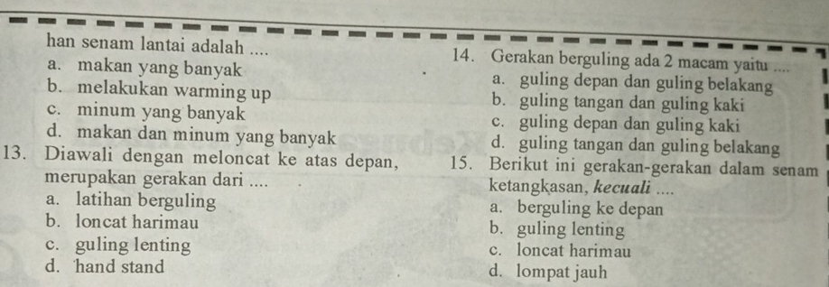 han senam lantai adalah .... 14. Gerakan berguling ada 2 macam yaitu ....
a. makan yang banyak a. guling depan dan guling belakang
b. melakukan warming up b. guling tangan dan guling kaki
c. minum yang banyak c. guling depan dan guling kaki
d. makan dan minum yang banyak d. guling tangan dan guling belakang
13. Diawali dengan meloncat ke atas depan, 15. Berikut ini gerakan-gerakan dalam senam
merupakan gerakan dari .... ketangkasan, kecuali ....
a. latihan berguling a. berguling ke depan
b. loncat harimau b. guling lenting
c. guling lenting c. loncat harimau
d. hand stand d. lompat jauh