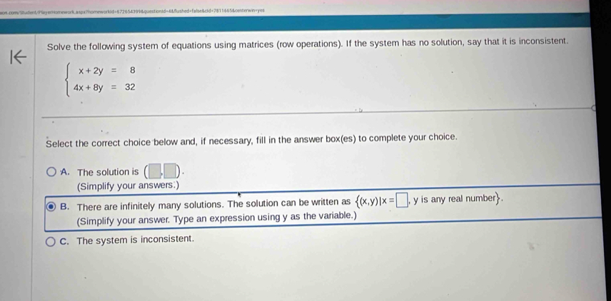 Solve the following system of equations using matrices (row operations). If the system has no solution, say that it is inconsistent.
beginarrayl x+2y=8 4x+8y=32endarray.
Select the correct choice below and, if necessary, fill in the answer box(es) to complete your choice.
A. The solution is p
(Simplify your answers:)
B. There are infinitely many solutions. The solution can be written as  (x,y)|x=□ , , y is any real number.
(Simplify your answer. Type an expression using y as the variable.)
C. The system is inconsistent.