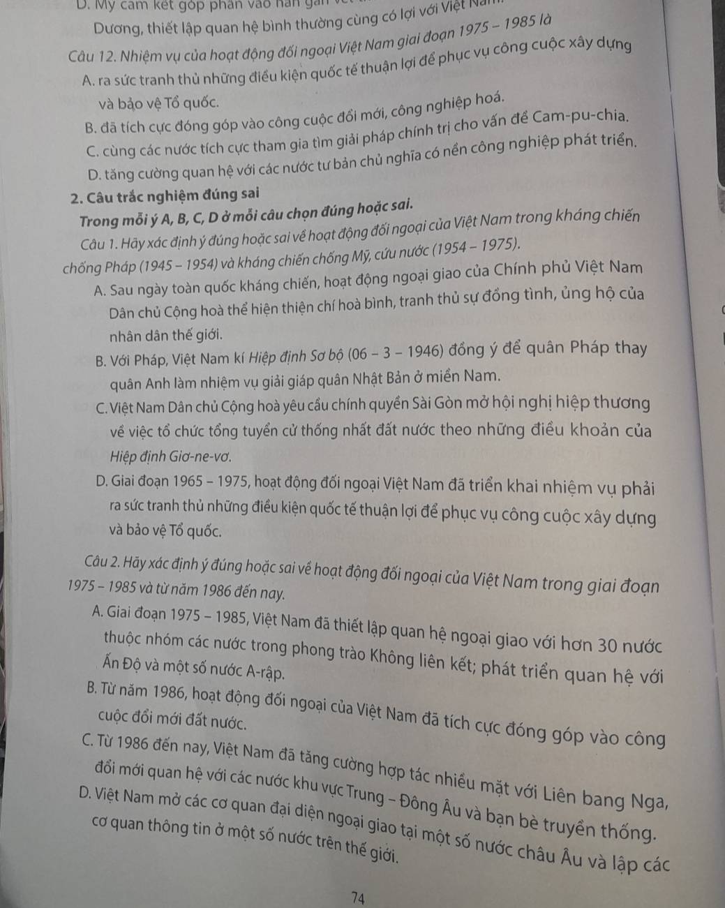 D. Mỹ cam kết góp phân vào han gán
Dương, thiết lập quan hệ bình thường cùng có lợi với Việt Nó
Câu 12. Nhiệm vụ của hoạt động đối ngoại Việt Nam giai đoạn 1975-1985 là
A. ra sức tranh thủ những điều kiện quốc tế thuận lợi để phục vụ công cuộc xây dựng
và bảo vệ Tổ quốc.
B. đã tích cực đóng góp vào công cuộc đổi mới, công nghiệp hoá.
C. cùng các nước tích cực tham gia tìm giải pháp chính trị cho vấn để Cam-pu-chia.
D. tăng cường quan hệ với các nước tư bản chủ nghĩa có nền công nghiệp phát triển.
2. Câu trắc nghiệm đúng sai
Trong mỗi ý A, B, C, D ở mỗi câu chọn đúng hoặc sai.
Câu 1. Hãy xác định ý đúng hoặc sai về hoạt động đối ngoại của Việt Nam trong kháng chiến
chống Pháp (1945 - 1954) và kháng chiến chống Mỹ, cứu nước (1954 - 1975).
A. Sau ngày toàn quốc kháng chiến, hoạt động ngoại giao của Chính phủ Việt Nam
Dân chủ Cộng hoà thể hiện thiện chí hoà bình, tranh thủ sự đồng tình, ủng hộ của
nhân dân thế giới.
B. Với Pháp, Việt Nam kí Hiệp định Sơ bộ (06 - 3 - 1946) đồng ý để quân Pháp thay
quân Anh làm nhiệm vụ giải giáp quân Nhật Bản ở miền Nam.
C. Việt Nam Dân chủ Cộng hoà yêu cầu chính quyền Sài Gòn mở hội nghị hiệp thương
về việc tổ chức tổng tuyển cử thống nhất đất nước theo những điều khoản của
Hiệp định Giơ-ne-vơ.
D. Giai đoạn 1965 - 1975, hoạt động đối ngoại Việt Nam đã triển khai nhiệm vụ phải
ra sức tranh thủ những điều kiện quốc tế thuận lợi để phục vụ công cuộc xây dựng
và bảo vệ Tổ quốc.
Câu 2. Hãy xác định ý đúng hoặc sai về hoạt động đối ngoại của Việt Nam trong giai đoạn
1975 - 1985 và từ năm 1986 đến nay.
A. Giai đoạn 1975 - 1985, Việt Nam đã thiết lập quan hệ ngoại giao với hơn 30 nước
thuộc nhóm các nước trong phong trào Không liên kết; phát triển quan hệ với
Ấn Độ và một số nước A-rập.
B. Từ năm 1986, hoạt động đối ngoại của Việt Nam đã tích cực đóng góp vào công
cuộc đổi mới đất nước.
C. Từ 1986 đến nay, Việt Nam đã tăng cường hợp tác nhiều mặt với Liên bang Nga,
đồi mới quan hệ với các nước khu vực Trung - Đông Âu và bạn bè truyền thống
D. Việt Nam mở các cơ quan đại diện ngoại giao tại một số nước châu Âu và lập các
cơ quan thông tin ở một số nước trên thế giới.
74