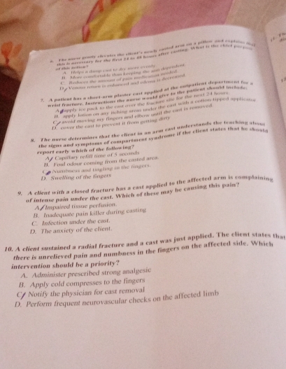 Tke wuese gently elecntes the ellent's moily casted arms on a pillon and copiaios ie 
of this action ? A. Helps a damsp east to dyw more eventy
B Afoee comntortable then keeping she arm dependent
C. Mechaws the amosint of pain mediestion meeded
Di Venous seten is echaneral and edrens is decrosed
7. A patient has a short-arm plester cast applied at the outpatient department for a j 7
wror fracture. Instractons the murs would give tn the patient should iuctude
A happly icr pack as the cut over the feacturs site for the most 24 hous
rappry letion on my sching sreas under the cast with a zotion tipped applicates
C e avoid moving my fingers and elbew snrif the east is removed
D. cover the cast to prevent it from getting dinty
8. The nurse determines that the client in an arm cast understands the teaching abom
the signs and sympioms of compartment syndrome if the client states that he shouln
report early which of the following?
A Capillury refill time of 5 secords
B. Foul odour coming from the casted ares.
Co Nuzmbaess and tnghing in the fingers.
D. Swelling of the fingers
9. A client with a closed fracture has a cast applied to the affected arm is complaining
of intense pain under the cast. Which of these may be causing this pain?
A Impaired tissue perfusion
B. Inadequate pain killer during casting
C. Infection under the cast.
D. The anxiety of the client.
10. A client sustained a radial fracture and a cast was just applied. The client states that
there is unrelieved pain and numbness in the fingers on the affected side. Which
intervention should be a priority?
A. Administer prescribed strong analgesic
B. Apply cold compresses to the fingers
C Notify the physician for cast removal
D. Perform frequent neurovascular checks on the affected limb