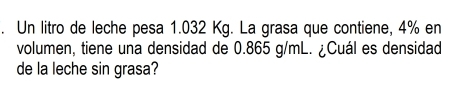 Un litro de leche pesa 1.032 Kg. La grasa que contiene, 4% en 
volumen, tiene una densidad de 0.865 g/mL. ¿Cuál es densidad 
de la leche sin grasa?