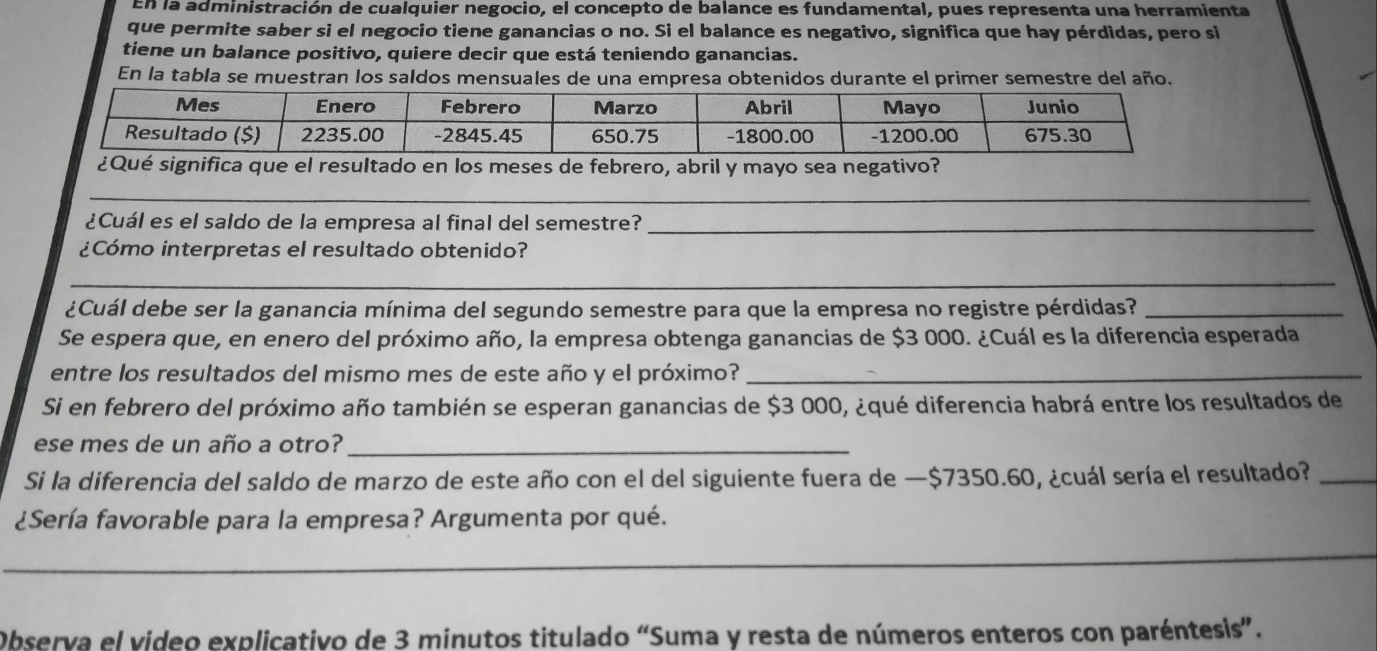 En la administración de cualquier negocio, el concepto de balance es fundamental, pues representa una herramienta 
que permite saber si el negocio tiene ganancias o no. Si el balance es negativo, significa que hay pérdidas, pero si 
tiene un balance positivo, quiere decir que está teniendo ganancias. 
En la tabla se muestran los saldos mensuales de una empresa obtenidos durante el primer semestre del año. 
_ 
¿Cuál es el saldo de la empresa al final del semestre?_ 
¿Cómo interpretas el resultado obtenido? 
_ 
¿Cuál debe ser la ganancia mínima del segundo semestre para que la empresa no registre pérdidas?_ 
Se espera que, en enero del próximo año, la empresa obtenga ganancias de $3 000. ¿Cuál es la diferencia esperada 
entre los resultados del mismo mes de este año y el próximo?_ 
Si en febrero del próximo año también se esperan ganancias de $3 000, ¿qué diferencia habrá entre los resultados de 
ese mes de un año a otro?_ 
Si la diferencia del saldo de marzo de este año con el del siguiente fuera de —$7350.60, ¿cuál sería el resultado?_ 
¿Sería favorable para la empresa? Argumenta por qué. 
_ 
Observa el video explicativo de 3 minutos titulado “Suma y resta de números enteros con paréntesis”.