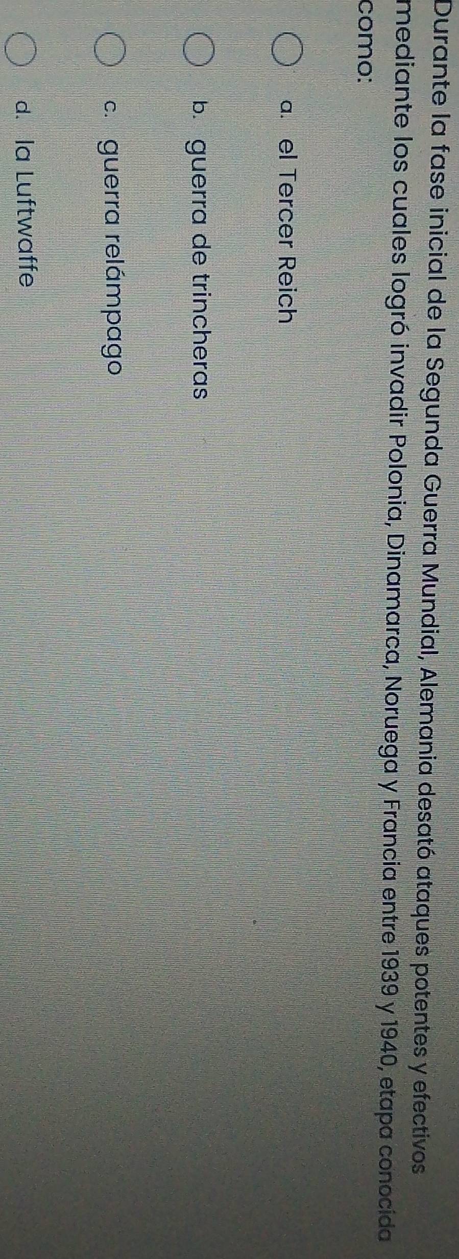 Durante la fase inicial de la Segunda Guerra Mundial, Alemania desató ataques potentes y efectivos
mediante los cuales logró invadir Polonia, Dinamarca, Noruega y Francia entre 1939 y 1940, etapa conocida
como:
a. el Tercer Reich
b. guerra de trincheras
c. guerra relámpago
d. la Luftwaffe